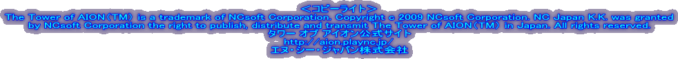 ���R�s�[���C�g��
The Tower of AION�iTM�j is a trademark of NCsoft Corporation. Copyright c 2009 NCsoft Corporation. NC Japan K.K. was granted
by NCsoft Corporation the right to publish, distribute and transmit The Tower of AION�iTM�j in Japan. All rights reserved.
�^���[ �I�u �A�C�I�������T�C�g
http://aion.plaync.jp/
�G�k�E�V�[�E�W���p���������
